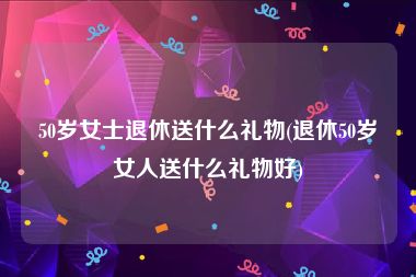 50岁女士退休送什么礼物(退休50岁女人送什么礼物好)