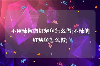 不用辣椒做红烧鱼怎么做(不辣的红烧鱼怎么做)