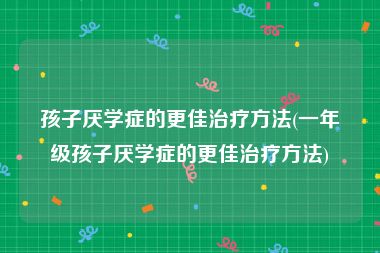 孩子厌学症的更佳治疗方法(一年级孩子厌学症的更佳治疗方法)