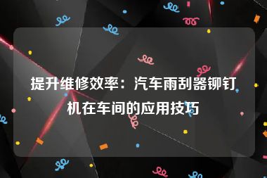 提升维修效率：汽车雨刮器铆钉机在车间的应用技巧