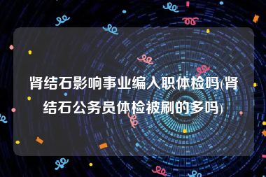 肾结石影响事业编入职体检吗(肾结石公务员体检被刷的多吗)