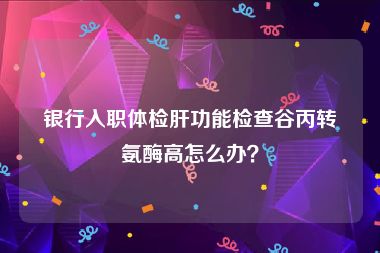 银行入职体检肝功能检查谷丙转氨酶高怎么办？