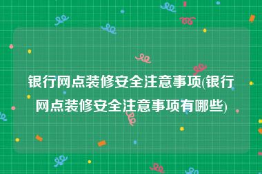 银行网点装修安全注意事项(银行网点装修安全注意事项有哪些)