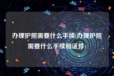 办理护照需要什么手续(办理护照需要什么手续和证件)