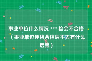 事业单位什么情况 *** 检会不合格（事业单位体检合格后不去有什么后果）