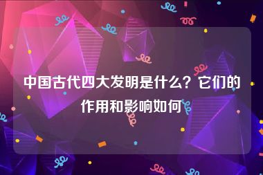 中国古代四大发明是什么？它们的作用和影响如何