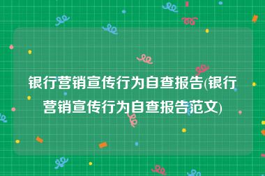 银行营销宣传行为自查报告(银行营销宣传行为自查报告范文)