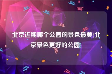 北京近期哪个公园的景色最美(北京景色更好的公园)