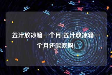 姜汁放冰箱一个月(姜汁放冰箱一个月还能吃吗)