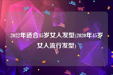 2022年适合45岁女人发型(2020年45岁女人流行发型)