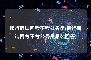 银行面试问考不考公务员(银行面试问考不考公务员怎么回答)