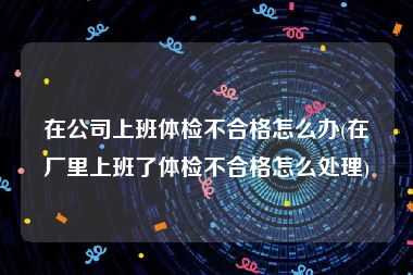 在公司上班体检不合格怎么办(在厂里上班了体检不合格怎么处理)