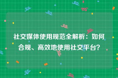 社交媒体使用规范全解析：如何合规、高效地使用社交平台？