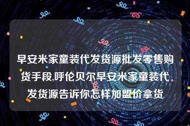 早安米家童装代发货源批发零售购货手段,呼伦贝尔早安米家童装代发货源告诉你怎样加盟价拿货