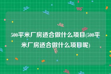 500平米厂房适合做什么项目(500平米厂房适合做什么项目呢)