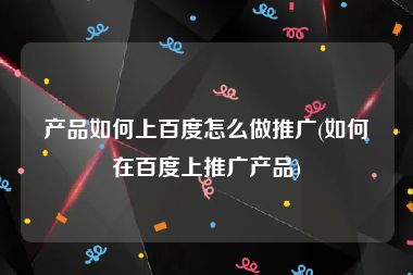 产品如何上百度怎么做推广(如何在百度上推广产品)