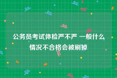 公务员考试体检严不严 一般什么情况不合格会被刷掉