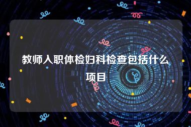 教师入职体检妇科检查包括什么项目