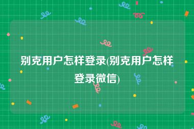 别克用户怎样登录(别克用户怎样登录微信)