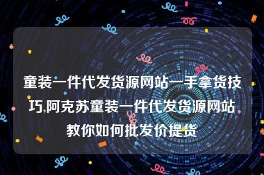 童装一件代发货源网站一手拿货技巧,阿克苏童装一件代发货源网站教你如何批发价提货