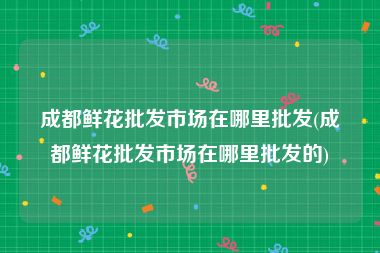 成都鲜花批发市场在哪里批发(成都鲜花批发市场在哪里批发的)