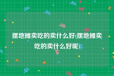 摆地摊卖吃的卖什么好(摆地摊卖吃的卖什么好呢)