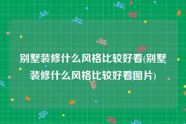 别墅装修什么风格比较好看(别墅装修什么风格比较好看图片)