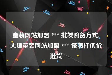 童装网站加盟 *** 批发购货方式,大理童装网站加盟 *** 该怎样低价进货