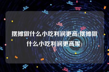 摆摊做什么小吃利润更高(摆摊做什么小吃利润更高呢)