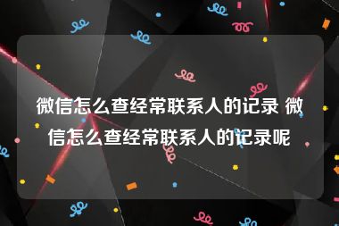 微信怎么查经常联系人的记录 微信怎么查经常联系人的记录呢