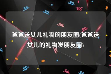 爸爸送女儿礼物的朋友圈(爸爸送女儿的礼物发朋友圈)