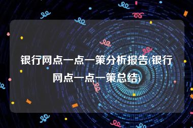 银行网点一点一策分析报告(银行网点一点一策总结)