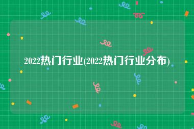 2022热门行业(2022热门行业分布)