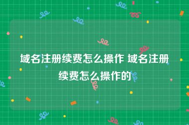 域名注册续费怎么操作 域名注册续费怎么操作的