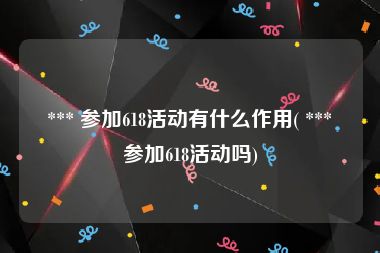  *** 参加618活动有什么作用( *** 参加618活动吗)