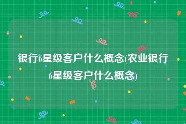 银行6星级客户什么概念(农业银行6星级客户什么概念)