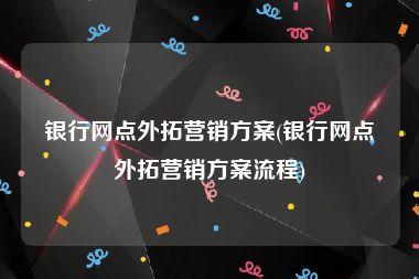 银行网点外拓营销方案(银行网点外拓营销方案流程)