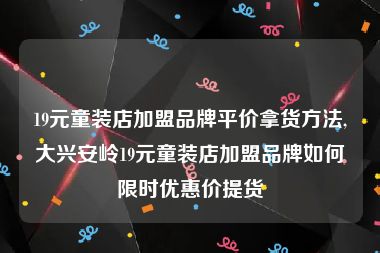 19元童装店加盟品牌平价拿货方法,大兴安岭19元童装店加盟品牌如何限时优惠价提货