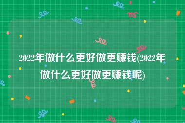 2022年做什么更好做更赚钱(2022年做什么更好做更赚钱呢)