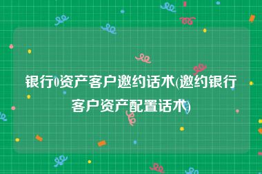 银行0资产客户邀约话术(邀约银行客户资产配置话术)