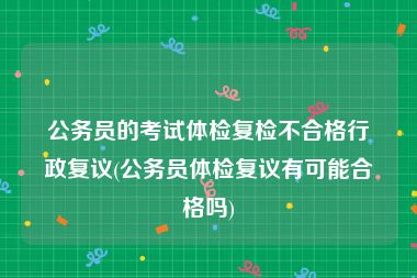 公务员的考试体检复检不合格行政复议(公务员体检复议有可能合格吗)