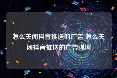 怎么关闭抖音推送的广告 怎么关闭抖音推送的广告弹窗