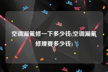 空调漏氟修一下多少钱(空调漏氟修理要多少钱)