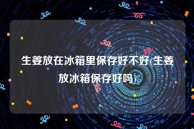 生姜放在冰箱里保存好不好(生姜放冰箱保存好吗)