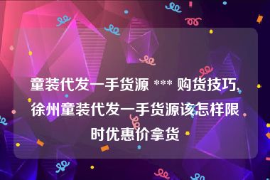 童装代发一手货源 *** 购货技巧,徐州童装代发一手货源该怎样限时优惠价拿货