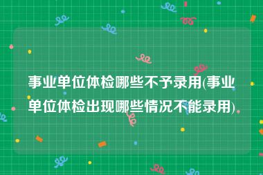 事业单位体检哪些不予录用(事业单位体检出现哪些情况不能录用)