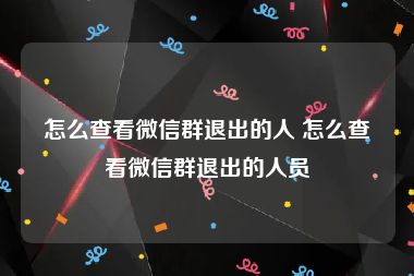 怎么查看微信群退出的人 怎么查看微信群退出的人员