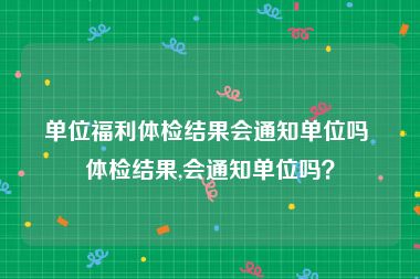 单位福利体检结果会通知单位吗 体检结果,会通知单位吗？