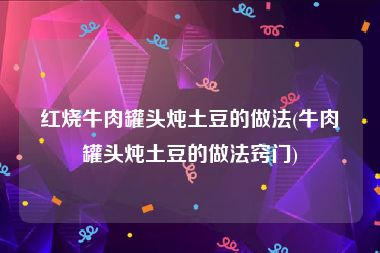 红烧牛肉罐头炖土豆的做法(牛肉罐头炖土豆的做法窍门)