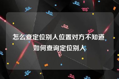 怎么查定位别人位置对方不知道 如何查询定位别人